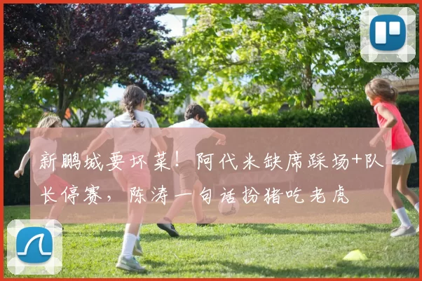 新鹏城要坏菜!阿代米缺席踩场+队长停赛,陈涛一句话扮猪吃老虎