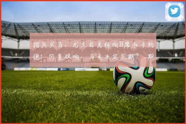 招兵买马,尤文目光转向B席和卡约德;冈皇双响,马竞决定买断?_斯帕莱蒂_本赛季_欧冠