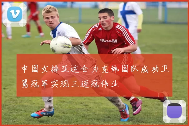 中国女排亚运会力克韩国队成功卫冕冠军实现三连冠伟业