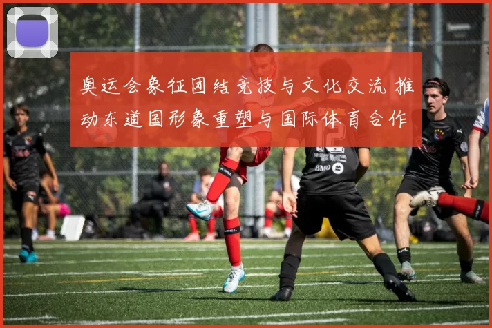 奥运会象征团结竞技与文化交流 推动东道国形象重塑与国际体育合作深化