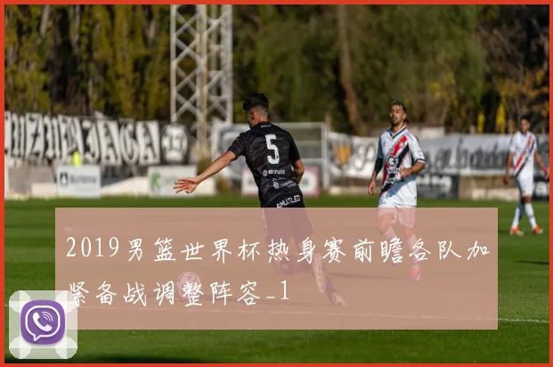 2019男篮世界杯热身赛前瞻各队加紧备战调整阵容_1