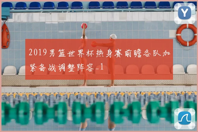 2019男篮世界杯热身赛前瞻各队加紧备战调整阵容_1