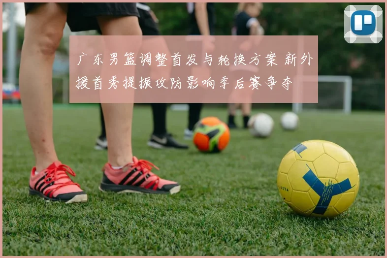 广东男篮调整首发与轮换方案 新外援首秀提振攻防影响季后赛争夺