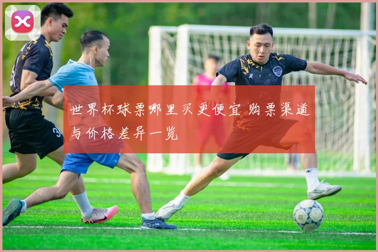 世界杯球票哪里买更便宜 购票渠道与价格差异一览