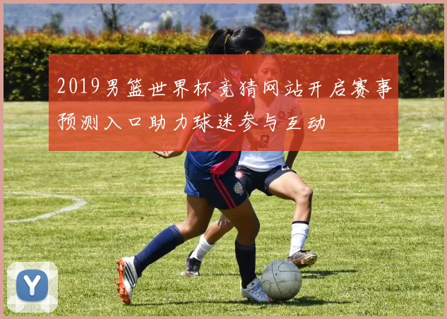 2019男篮世界杯竞猜网站开启赛事预测入口助力球迷参与互动