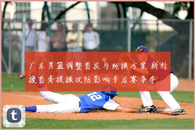 广东男篮调整首发与轮换方案 新外援首秀提振攻防影响季后赛争夺