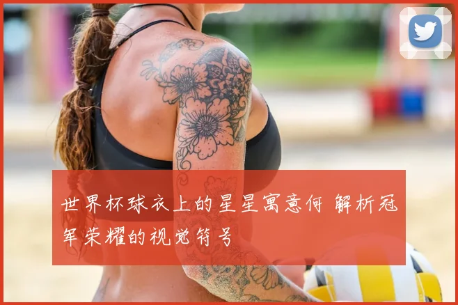 世界杯球衣上的星星寓意何 解析冠军荣耀的视觉符号