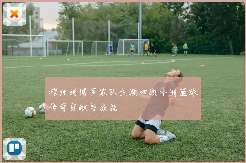 穆托姆博国家队生涯回顾非洲篮球传奇贡献与成就