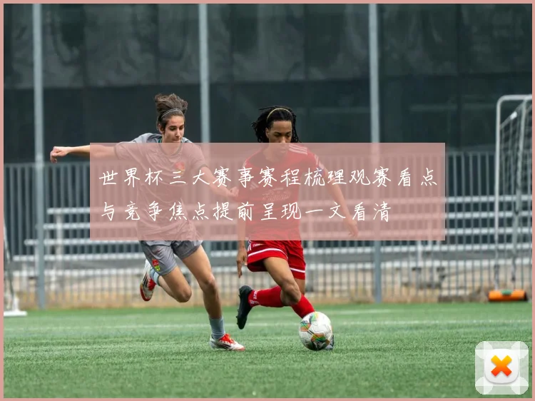 世界杯三大赛事赛程梳理观赛看点与竞争焦点提前呈现一文看清