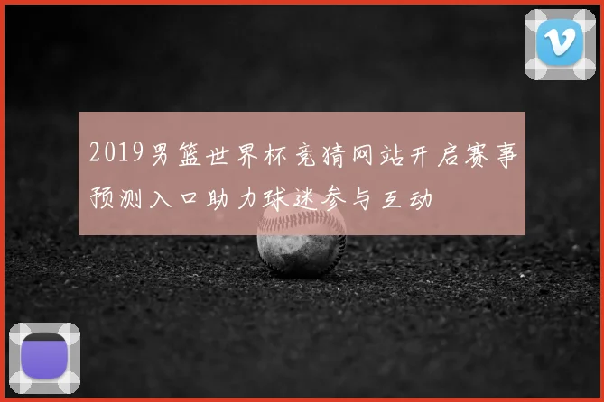 2019男篮世界杯竞猜网站开启赛事预测入口助力球迷参与互动