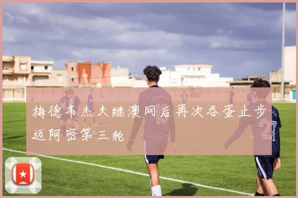 梅德韦杰夫继澳网后再次吞蛋止步迈阿密第三轮