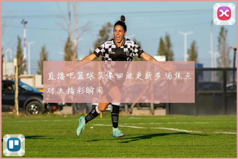 直播吧篮球录像回放更新多场焦点对决精彩瞬间