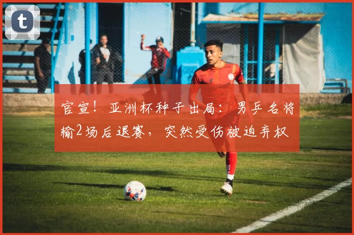 官宣！亚洲杯种子出局：男乒名将输2场后退赛，突然受伤被迫弃权