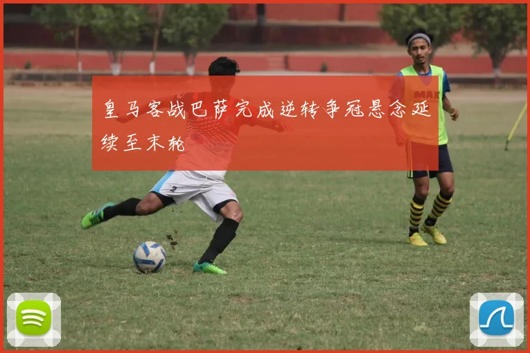 皇马客战巴萨完成逆转争冠悬念延续至末轮