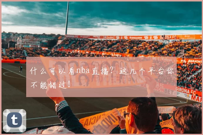 什么可以看nba直播？这几个平台你不能错过！