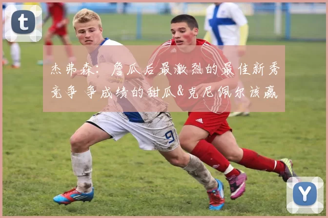 杰弗森：詹瓜后最激烈的最佳新秀竞争 争成绩的甜瓜&克尼佩尔该赢