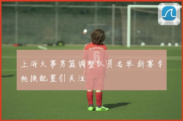 上海久事男篮调整队员名单 新赛季轮换配置引关注