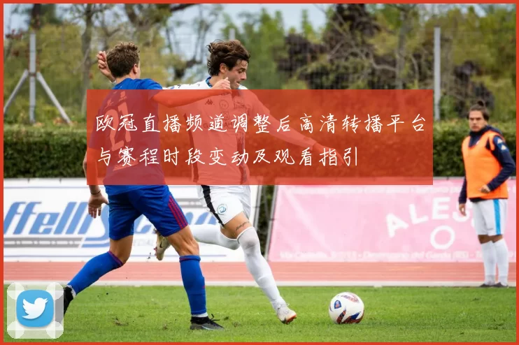 欧冠直播频道调整后高清转播平台与赛程时段变动及观看指引