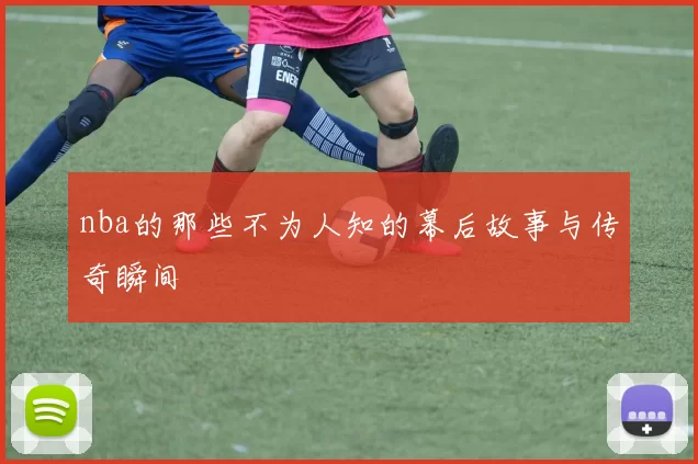 nba的那些不为人知的幕后故事与传奇瞬间