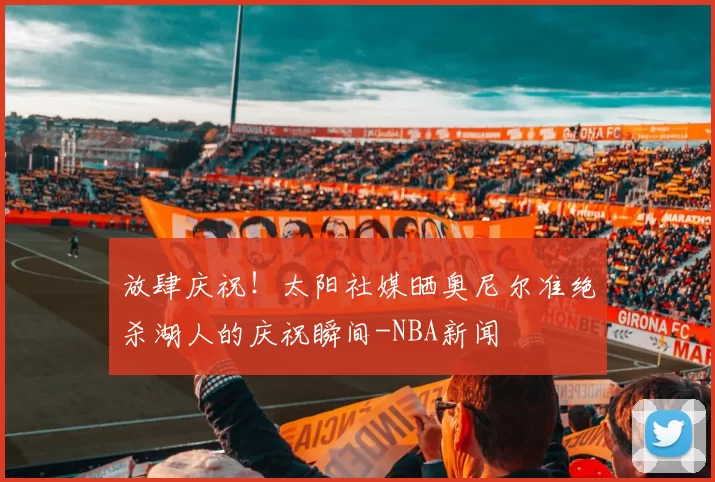 放肆庆祝！太阳社媒晒奥尼尔准绝杀湖人的庆祝瞬间-NBA新闻