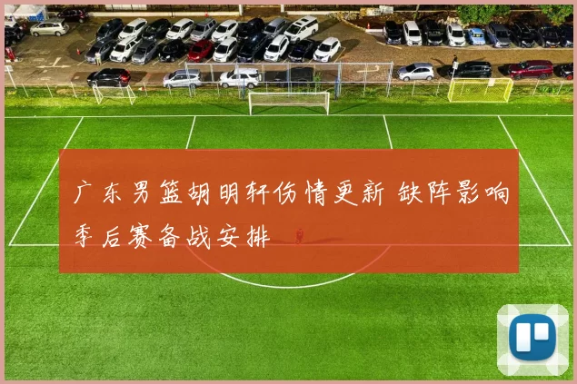 广东男篮胡明轩伤情更新 缺阵影响季后赛备战安排