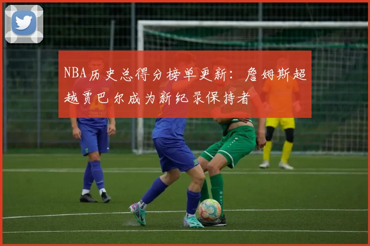 NBA历史总得分榜单更新：詹姆斯超越贾巴尔成为新纪录保持者