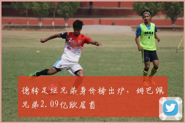 德转足坛兄弟身价榜出炉，姆巴佩兄弟2.09亿欧居首