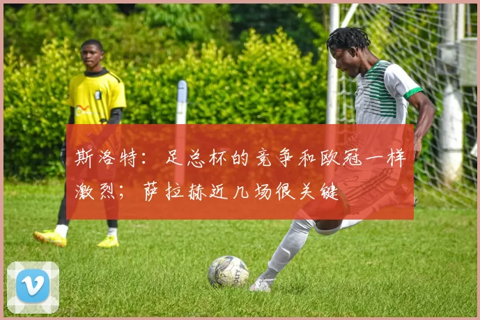 斯洛特：足总杯的竞争和欧冠一样激烈；萨拉赫近几场很关键