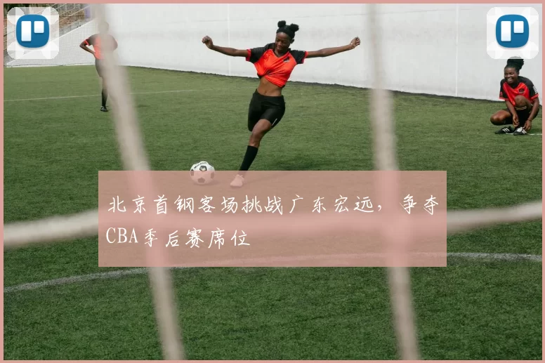 北京首钢客场挑战广东宏远，争夺CBA季后赛席位
