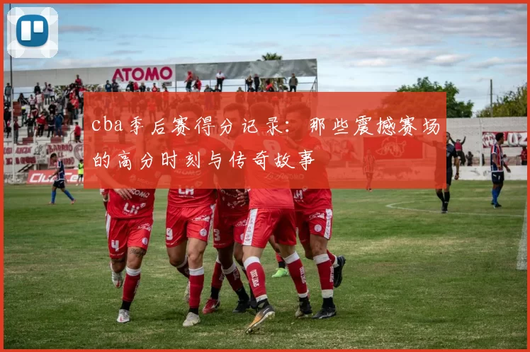 cba季后赛得分记录：那些震撼赛场的高分时刻与传奇故事