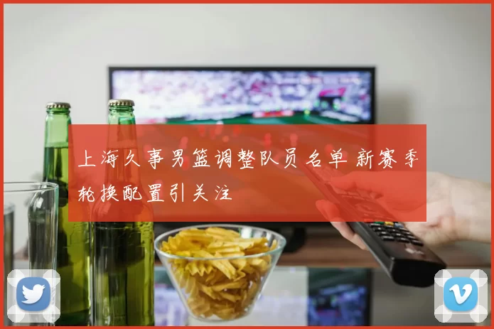 上海久事男篮调整队员名单 新赛季轮换配置引关注