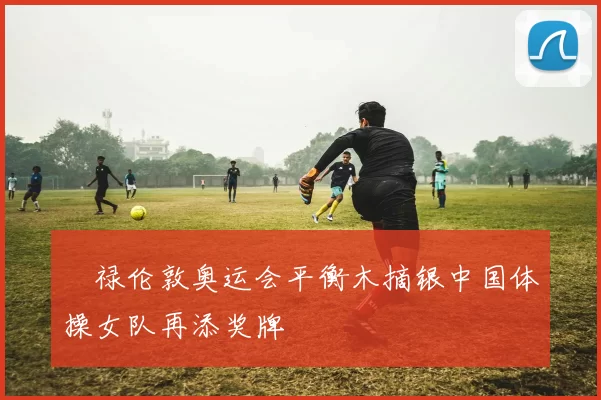 眻禄伦敦奥运会平衡木摘银中国体操女队再添奖牌