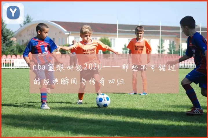 nba篮球回场2020——那些不可错过的经典瞬间与传奇回归