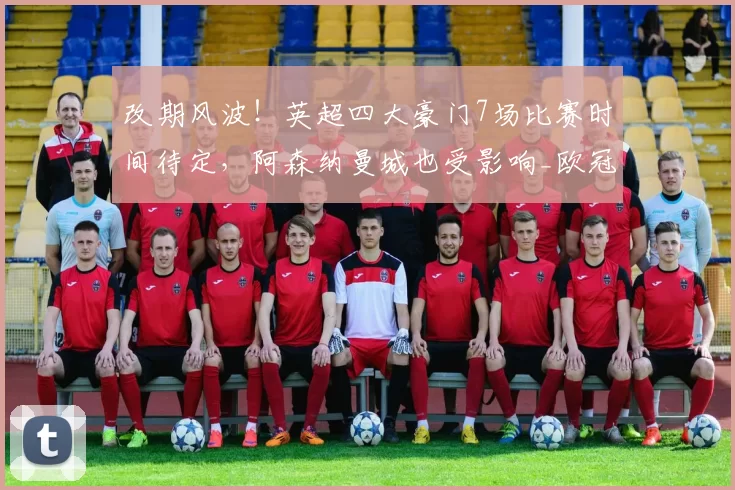 改期风波！英超四大豪门7场比赛时间待定，阿森纳曼城也受影响_欧冠_欧联_曼联