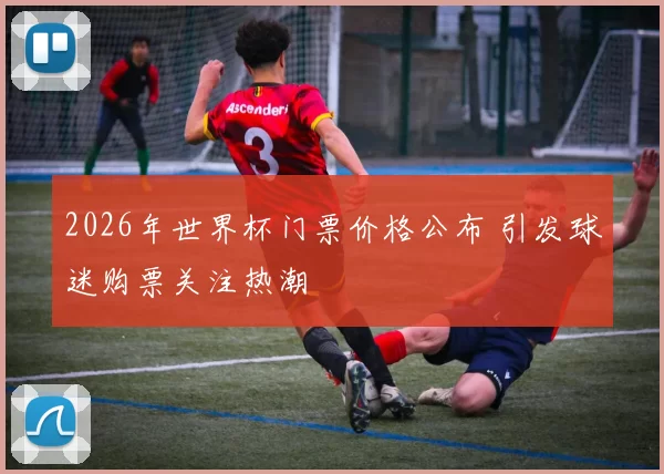 2026年世界杯门票价格公布 引发球迷购票关注热潮