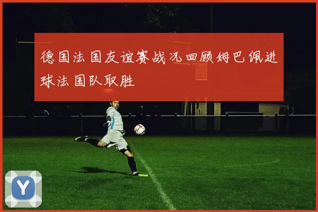 德国法国友谊赛战况回顾姆巴佩进球法国队取胜