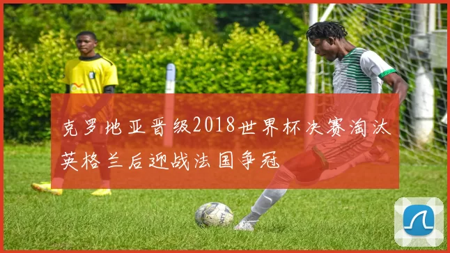 克罗地亚晋级2018世界杯决赛淘汰英格兰后迎战法国争冠