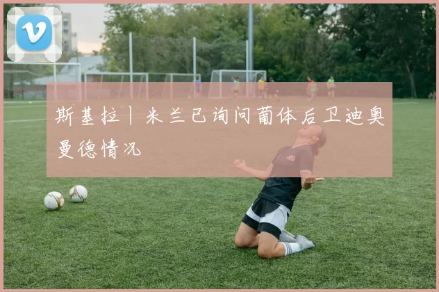 斯基拉丨米兰已询问葡体后卫迪奥曼德情况
