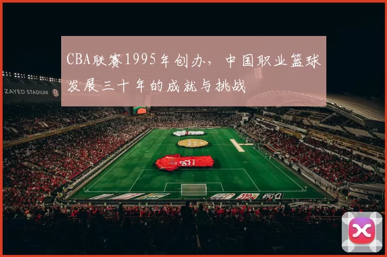 CBA联赛1995年创办，中国职业篮球发展三十年的成就与挑战