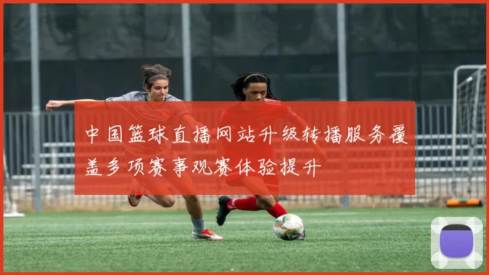 中国篮球直播网站升级转播服务覆盖多项赛事观赛体验提升