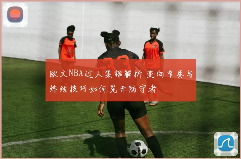 欧文NBA过人集锦解析 变向节奏与终结技巧如何晃开防守者