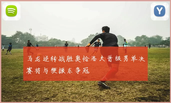 马龙逆转战胜奥恰洛夫晋级男单决赛将与樊振东争冠