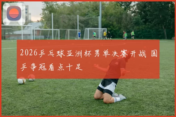 2026乒乓球亚洲杯男单决赛开战 国乒争冠看点十足