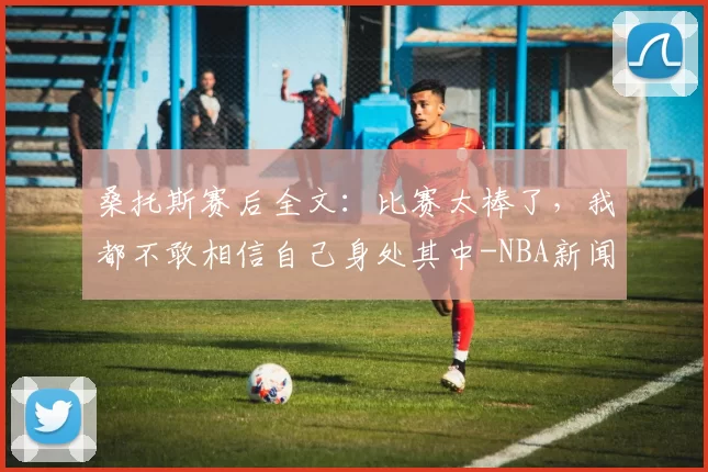 桑托斯赛后全文：比赛太棒了，我都不敢相信自己身处其中-NBA新闻