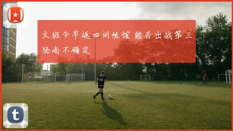 文班今早返回训练馆 能否出战第三场尚不确定