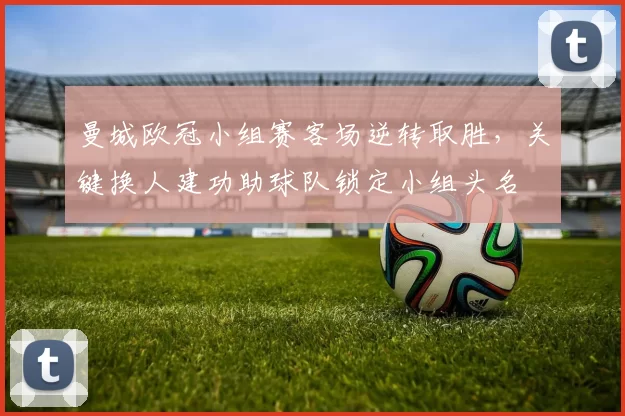 曼城欧冠小组赛客场逆转取胜，关键换人建功助球队锁定小组头名