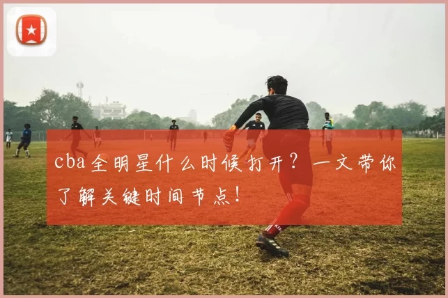 cba全明星什么时候打开？一文带你了解关键时间节点！