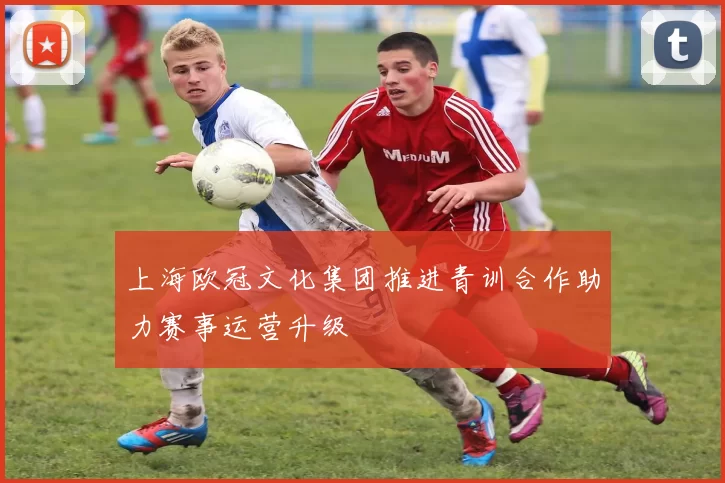 上海欧冠文化集团推进青训合作助力赛事运营升级