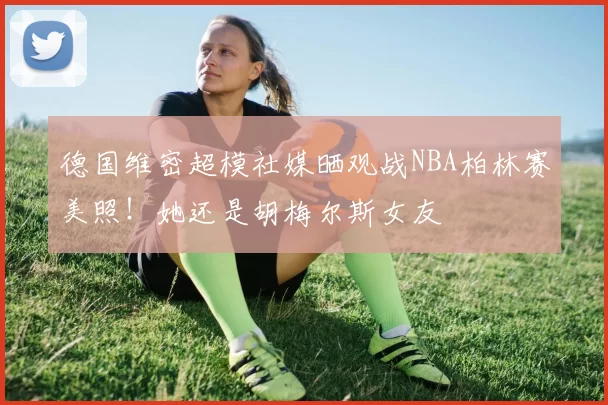 德国维密超模社媒晒观战NBA柏林赛美照！她还是胡梅尔斯女友