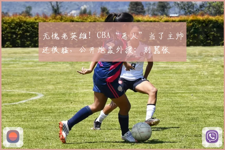 无愧老英雄！CBA“恶人”当了主帅还很猛，公开炮轰外援：别嚣张